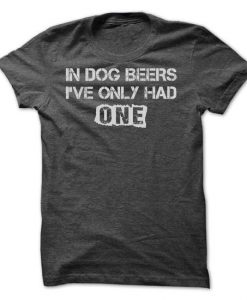 IN DOG BEERS, I'VE ONLY HAD ONE!!! T-Shirt